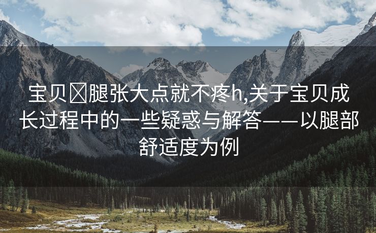 宝贝⋯腿张大点就不疼h,关于宝贝成长过程中的一些疑惑与解答——以腿部舒适度为例