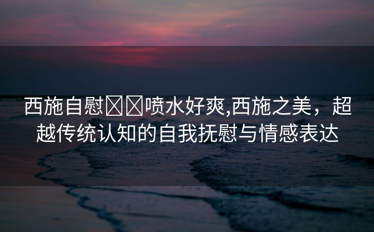 西施自慰❌❌喷水好爽,西施之美，超越传统认知的自我抚慰与情感表达