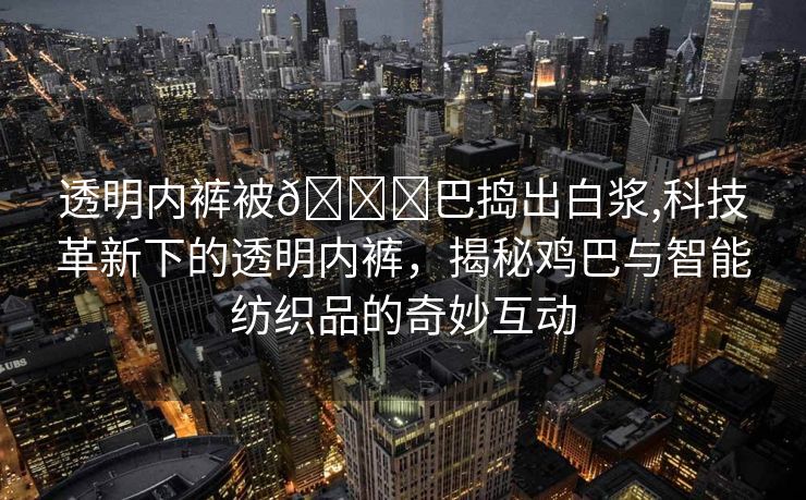 透明内裤被🐔巴捣出白浆,科技革新下的透明内裤，揭秘鸡巴与智能纺织品的奇妙互动