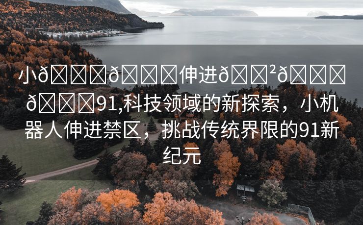 小🐔🐔伸进🈲🔞🔞91,科技领域的新探索，小机器人伸进禁区，挑战传统界限的91新纪元