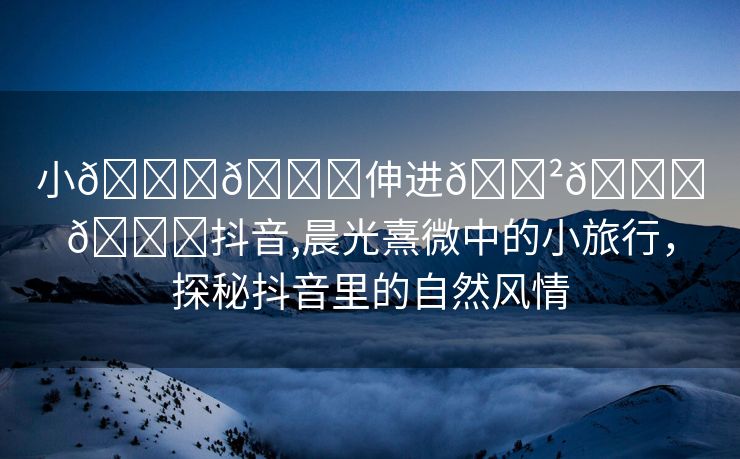 小🐔🐔伸进🈲🔞🔞抖音,晨光熹微中的小旅行，探秘抖音里的自然风情