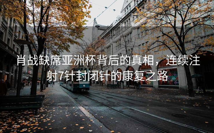 肖战缺席亚洲杯背后的真相，连续注射7针封闭针的康复之路