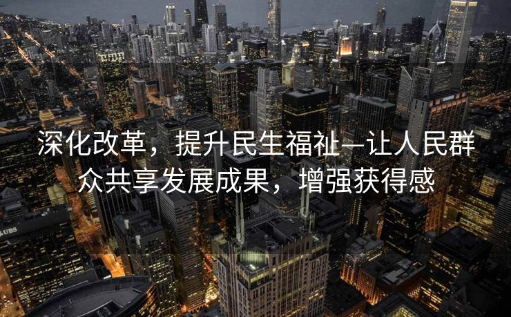 深化改革，提升民生福祉—让人民群众共享发展成果，增强获得感