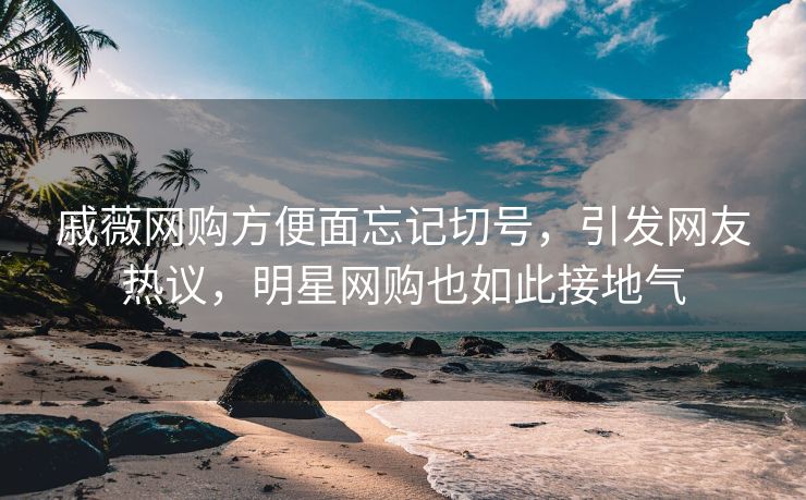 戚薇网购方便面忘记切号，引发网友热议，明星网购也如此接地气