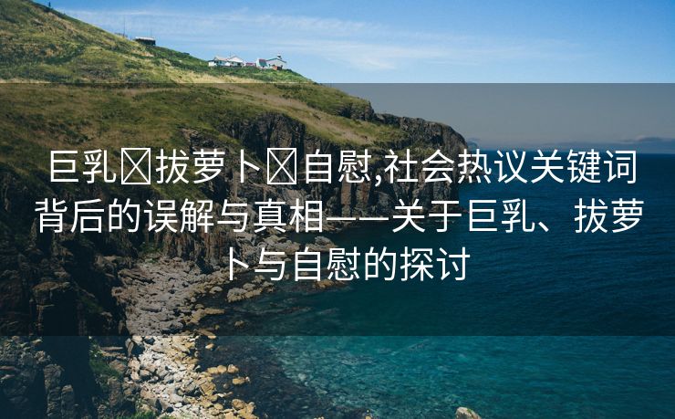 巨乳❌拔萝卜❌自慰,社会热议关键词背后的误解与真相——关于巨乳、拔萝卜与自慰的探讨