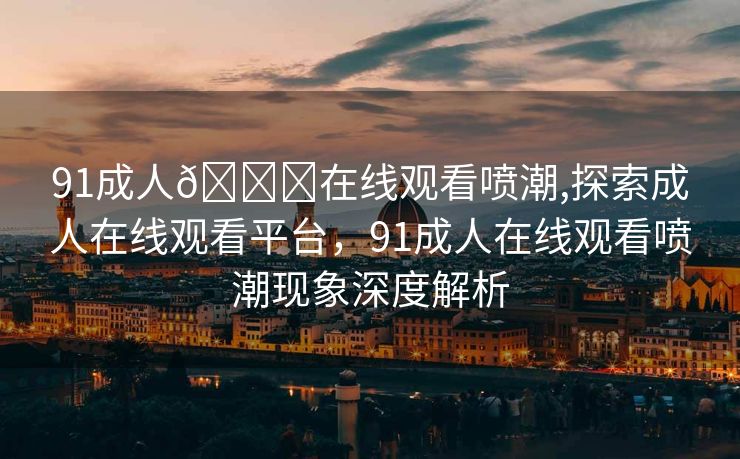 91成人🔞在线观看喷潮,探索成人在线观看平台，91成人在线观看喷潮现象深度解析