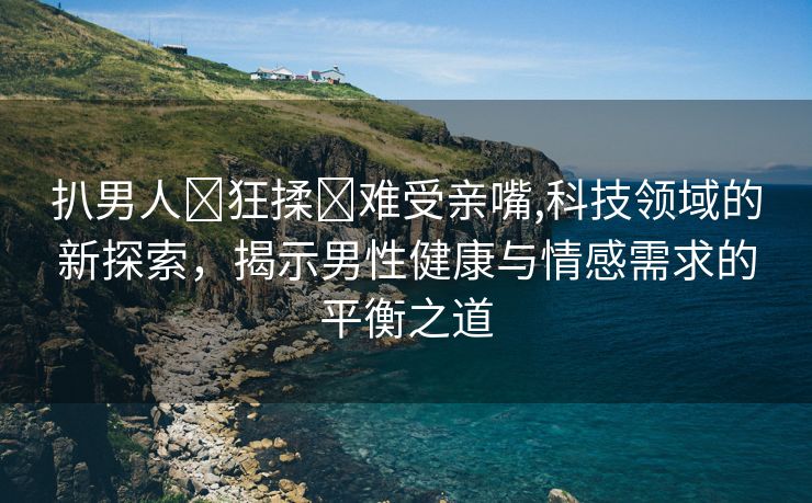 扒男人❌狂揉❌难受亲嘴,科技领域的新探索，揭示男性健康与情感需求的平衡之道