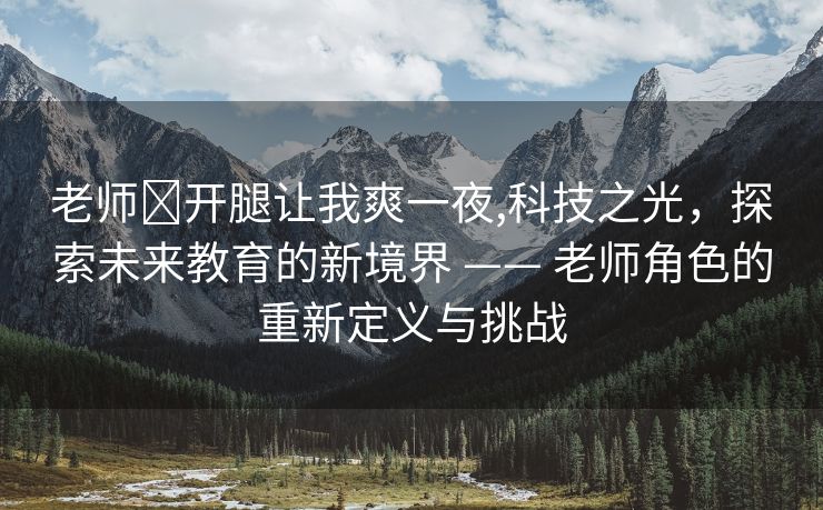 老师❌开腿让我爽一夜,科技之光，探索未来教育的新境界 —— 老师角色的重新定义与挑战