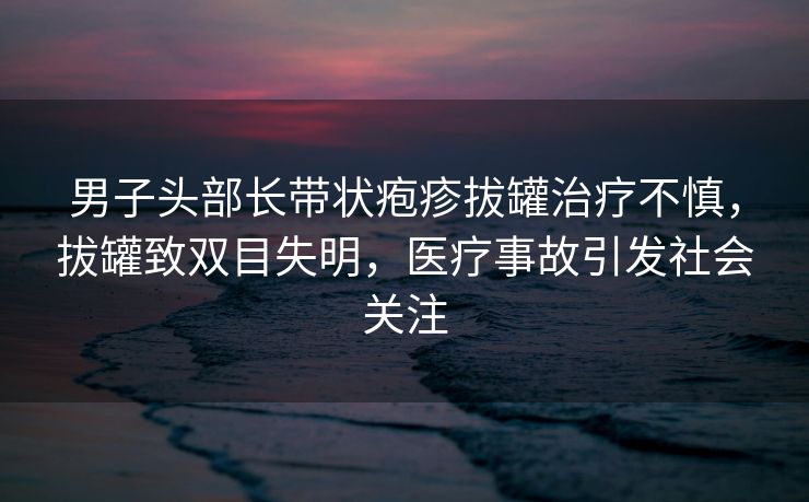 男子头部长带状疱疹拔罐治疗不慎，拔罐致双目失明，医疗事故引发社会关注