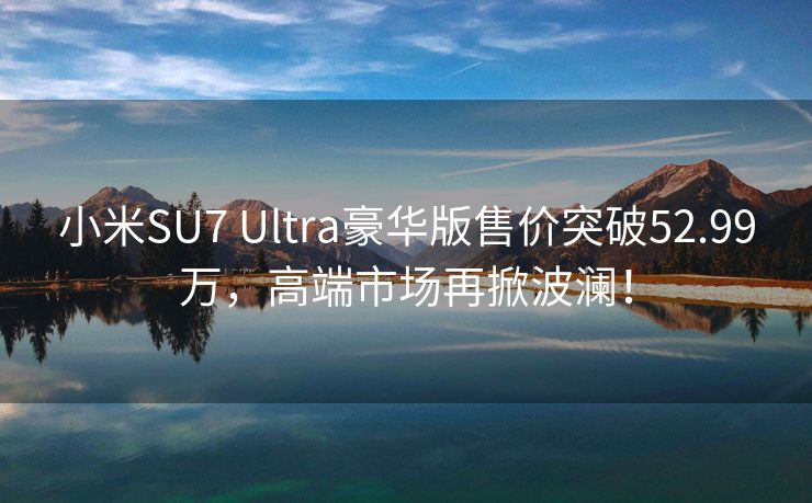 小米SU7 Ultra豪华版售价突破52.99万，高端市场再掀波澜！