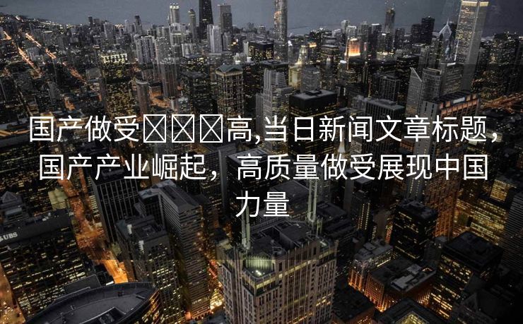 国产做受❌❌❌高,当日新闻文章标题，国产产业崛起，高质量做受展现中国力量