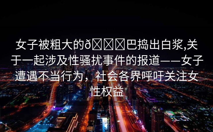 女子被粗大的🐔巴捣出白浆,关于一起涉及性骚扰事件的报道——女子遭遇不当行为，社会各界呼吁关注女性权益