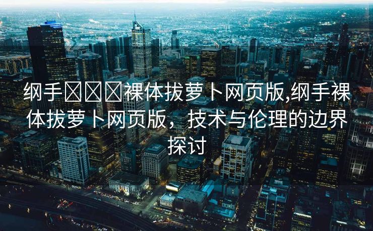 纲手❌❌❌裸体拔萝卜网页版,纲手裸体拔萝卜网页版，技术与伦理的边界探讨