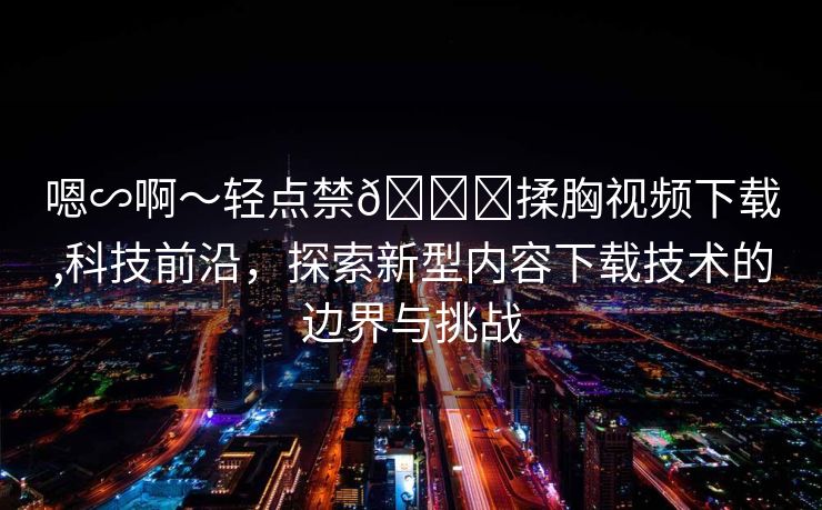 嗯∽啊～轻点禁🔞揉胸视频下载,科技前沿，探索新型内容下载技术的边界与挑战