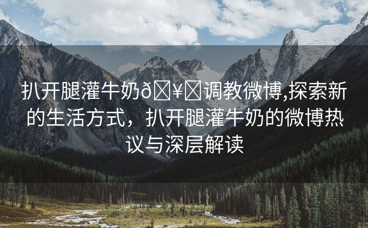 扒开腿灌牛奶🥛调教微博,探索新的生活方式，扒开腿灌牛奶的微博热议与深层解读