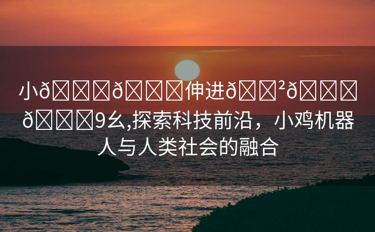 小🐔🐔伸进🈲🔞🔞9幺,探索科技前沿，小鸡机器人与人类社会的融合