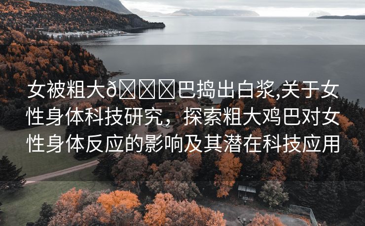 女被粗大🐔巴捣出白浆,关于女性身体科技研究，探索粗大鸡巴对女性身体反应的影响及其潜在科技应用