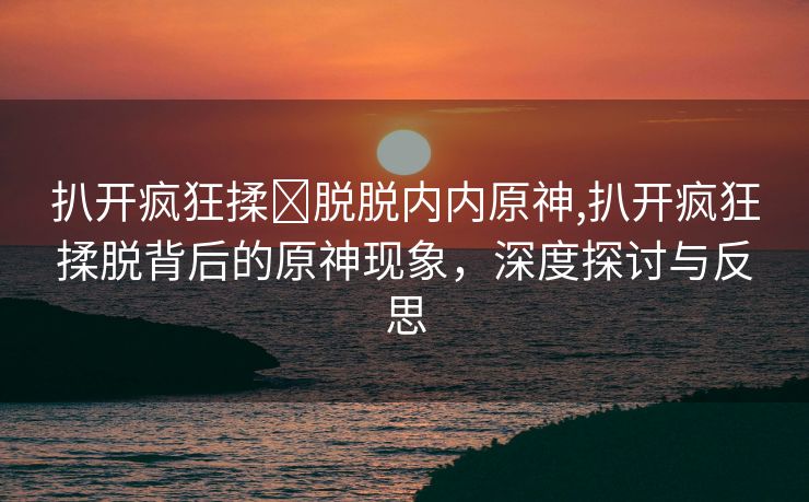 扒开疯狂揉❌脱脱内内原神,扒开疯狂揉脱背后的原神现象，深度探讨与反思