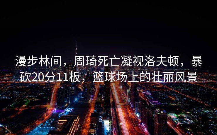 漫步林间，周琦死亡凝视洛夫顿，暴砍20分11板，篮球场上的壮丽风景