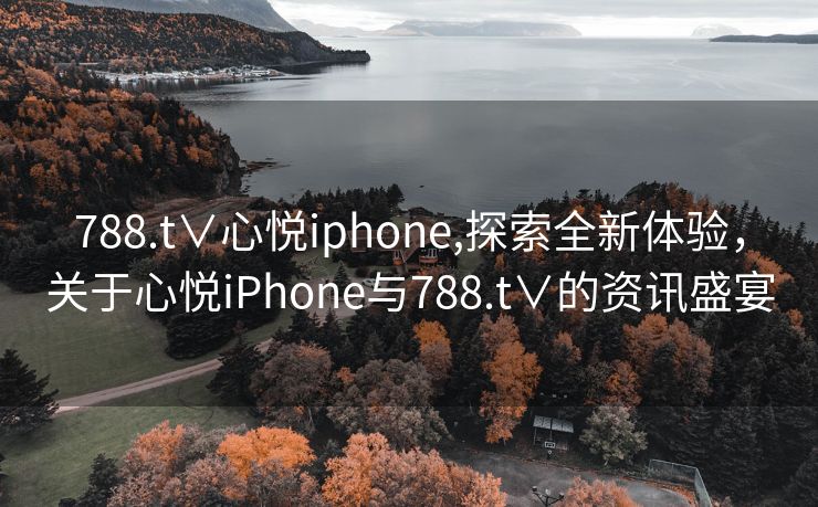 788.t∨心悦iphone,探索全新体验，关于心悦iPhone与788.t∨的资讯盛宴