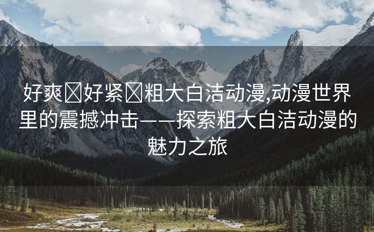 好爽⋯好紧⋯粗大白洁动漫,动漫世界里的震撼冲击——探索粗大白洁动漫的魅力之旅