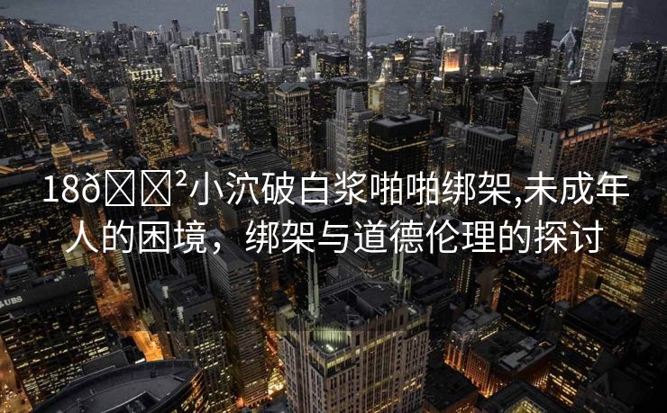 18🈲小泬破白浆啪啪绑架,未成年人的困境，绑架与道德伦理的探讨