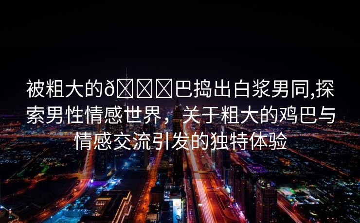 被粗大的🐔巴捣出白浆男同,探索男性情感世界，关于粗大的鸡巴与情感交流引发的独特体验