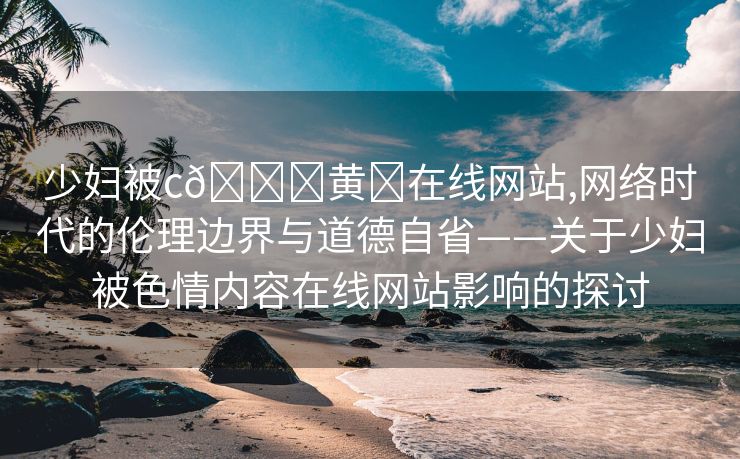 少妇被c🔞黄❌在线网站,网络时代的伦理边界与道德自省——关于少妇被色情内容在线网站影响的探讨