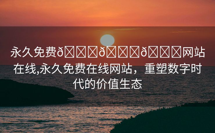 永久免费🔞🔞🔞网站在线,永久免费在线网站，重塑数字时代的价值生态