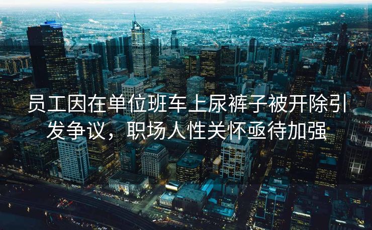 员工因在单位班车上尿裤子被开除引发争议，职场人性关怀亟待加强