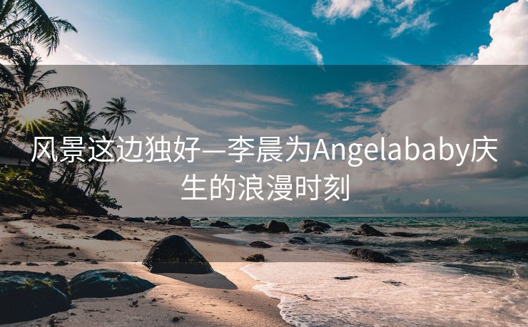 风景这边独好—李晨为Angelababy庆生的浪漫时刻