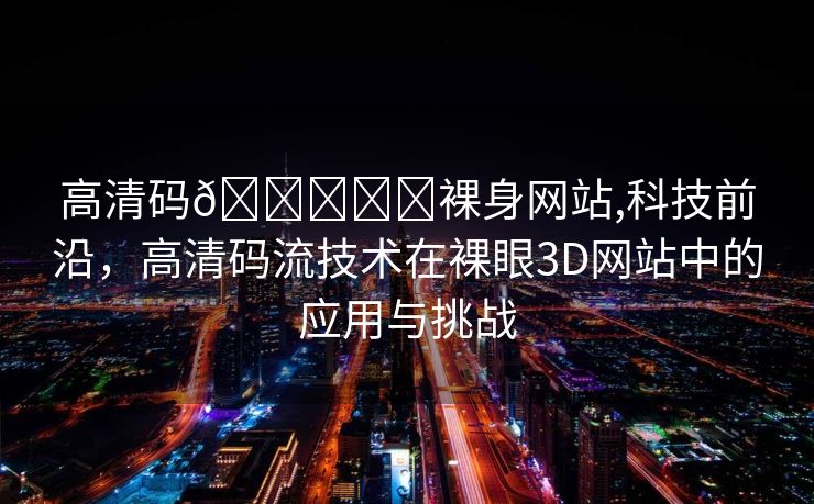 高清码🔞❌♋裸身网站,科技前沿，高清码流技术在裸眼3D网站中的应用与挑战