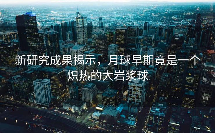 新研究成果揭示，月球早期竟是一个炽热的大岩浆球