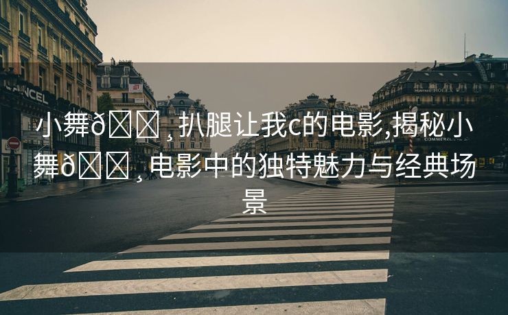 小舞🌸扒腿让我c的电影,揭秘小舞🌸电影中的独特魅力与经典场景