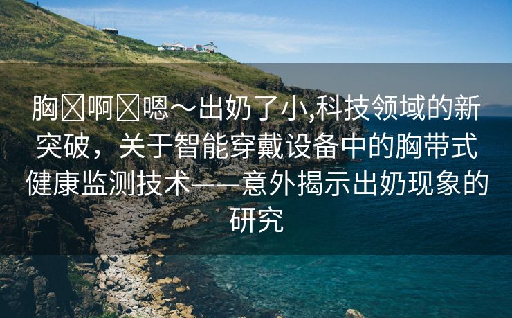 胸⋯啊⋯嗯～出奶了小,科技领域的新突破，关于智能穿戴设备中的胸带式健康监测技术——意外揭示出奶现象的研究