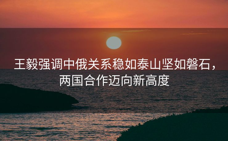 王毅强调中俄关系稳如泰山坚如磐石，两国合作迈向新高度