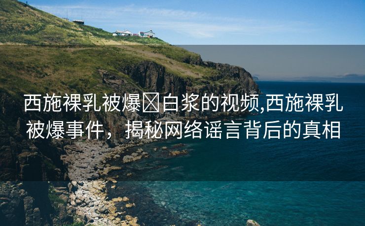 西施裸乳被爆❌白浆的视频,西施裸乳被爆事件，揭秘网络谣言背后的真相