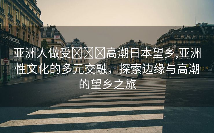 亚洲人做受❌❌❌高潮日本望乡,亚洲性文化的多元交融，探索边缘与高潮的望乡之旅