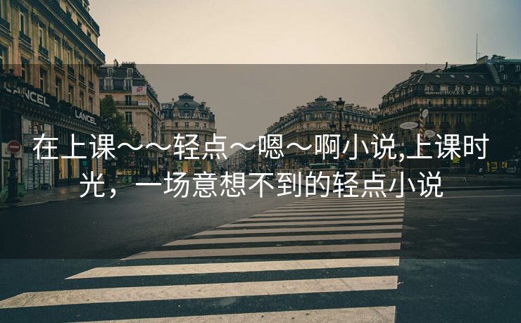 在上课～～轻点〜嗯〜啊小说,上课时光，一场意想不到的轻点小说