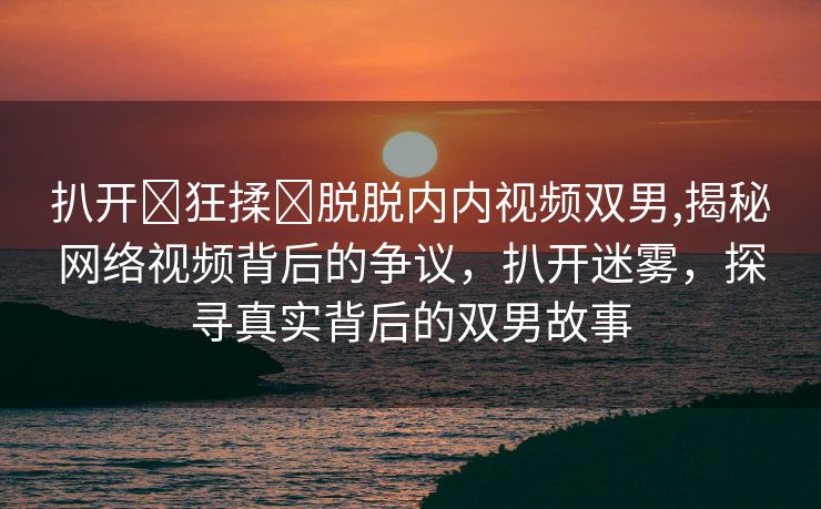 扒开❌狂揉❌脱脱内内视频双男,揭秘网络视频背后的争议，扒开迷雾，探寻真实背后的双男故事