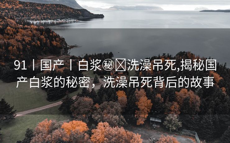 91丨国产丨白浆㊙️洗澡吊死,揭秘国产白浆的秘密，洗澡吊死背后的故事