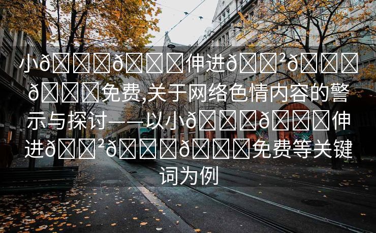 小🐔🐔伸进🈲🔞🔞免费,关于网络色情内容的警示与探讨——以小🐔🐔伸进🈲🔞🔞免费等关键词为例