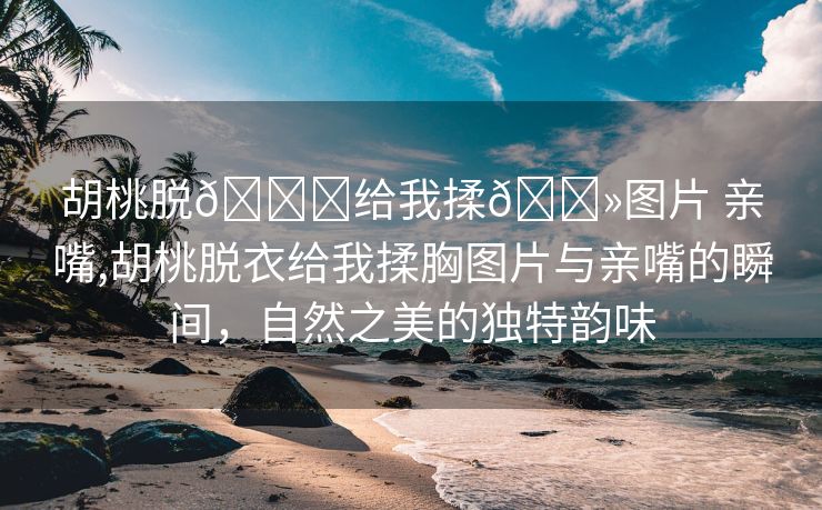 胡桃脱👙给我揉🐻图片 亲嘴,胡桃脱衣给我揉胸图片与亲嘴的瞬间，自然之美的独特韵味