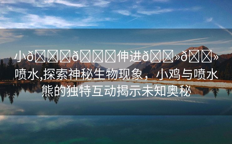 小🐔🐔伸进🐻🐻喷水,探索神秘生物现象，小鸡与喷水熊的独特互动揭示未知奥秘