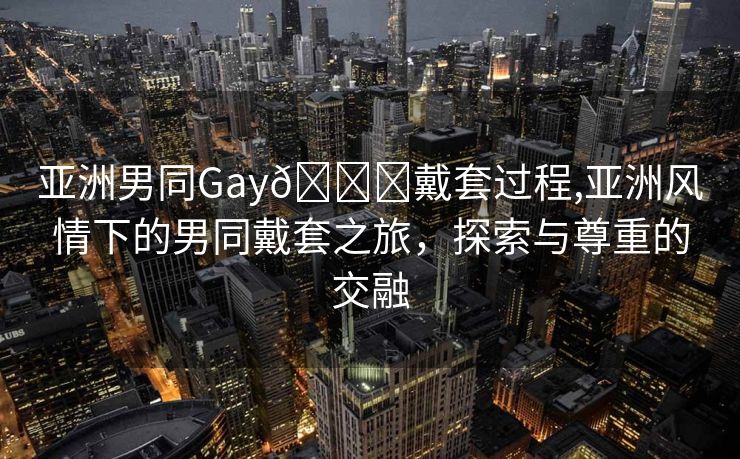 亚洲男同Gay🔞戴套过程,亚洲风情下的男同戴套之旅，探索与尊重的交融