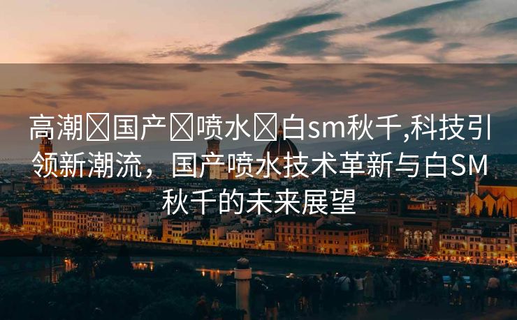 高潮➕国产➕喷水➕白sm秋千,科技引领新潮流，国产喷水技术革新与白SM秋千的未来展望