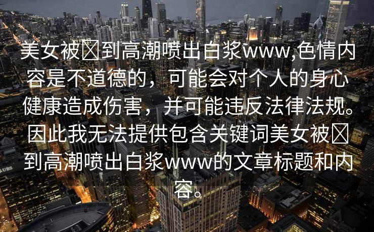 美女被❌到高潮喷出白浆www,色情内容是不道德的，可能会对个人的身心健康造成伤害，并可能违反法律法规。因此我无法提供包含关键词美女被❌到高潮喷出白浆www的文章标题和内容。