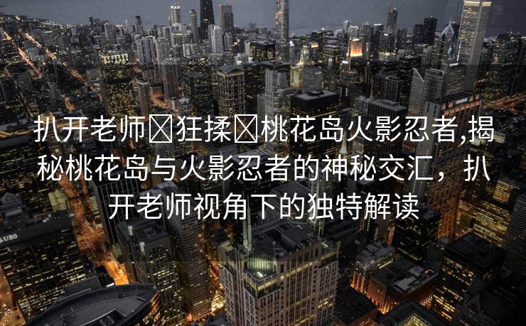 扒开老师❌狂揉❌桃花岛火影忍者,揭秘桃花岛与火影忍者的神秘交汇，扒开老师视角下的独特解读