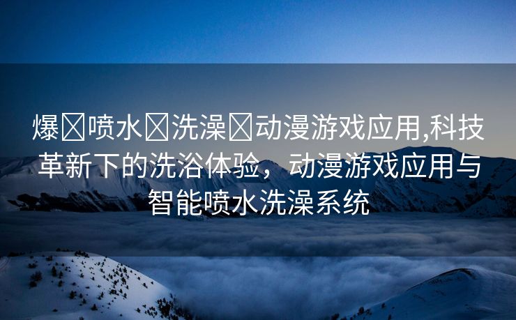 爆❌喷水❌洗澡❌动漫游戏应用,科技革新下的洗浴体验，动漫游戏应用与智能喷水洗澡系统