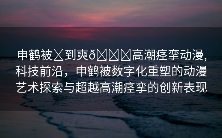 申鹤被❌到爽🔞高潮痉挛动漫,科技前沿，申鹤被数字化重塑的动漫艺术探索与超越高潮痉挛的创新表现